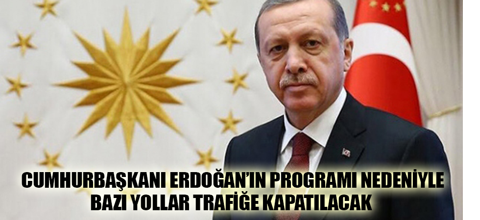 ERDOĞAN’IN PROGRAMI NEDENİYLE BAZI YOLLAR TRAFİĞE KAPATILACAK