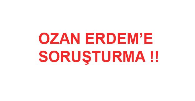 Ozan Erdem hakkında soruşturma başlatıldı