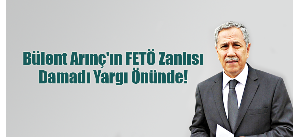 Bülent Arınç'ın FETÖ Zanlısı Damadı Yargı Önünde!