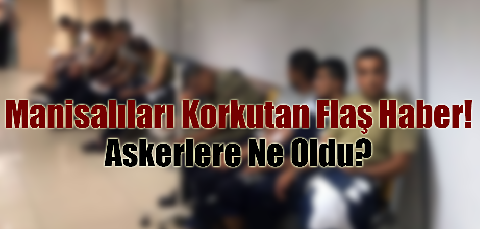 Manisalıları Korkutan Flaş Haber! Askerlere Ne Oldu?