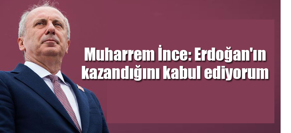 Muharrem İnce: Erdoğan'ın kazandığını kabul ediyorum