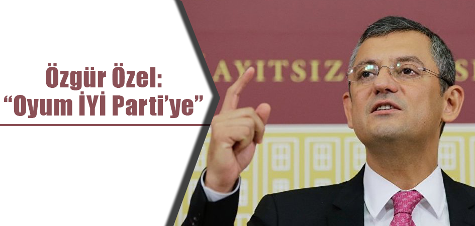 Özgür Özel:  “Oyum İYİ Parti’ye”