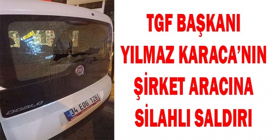 TGF BAŞKANI YILMAZ KARACA’NIN ŞİRKET ARACINA SİLAHLI SALDIRI